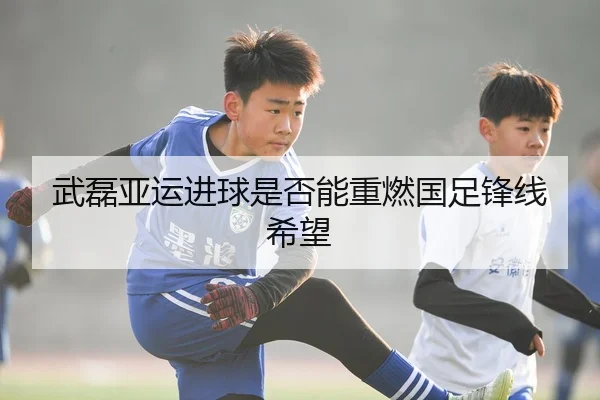 武磊亚运进球是否能重燃国足锋线希望